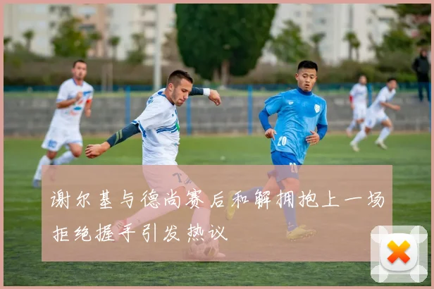 谢尔基与德尚赛后和解拥抱上一场拒绝握手引发热议