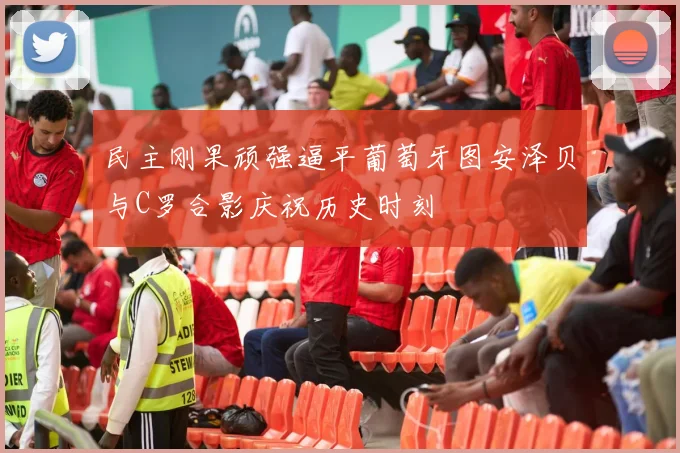 民主刚果顽强逼平葡萄牙图安泽贝与C罗合影庆祝历史时刻