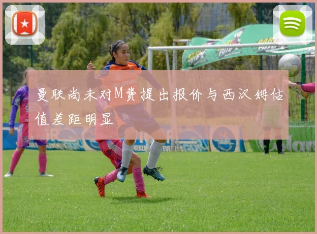曼联尚未对M费提出报价与西汉姆估值差距明显