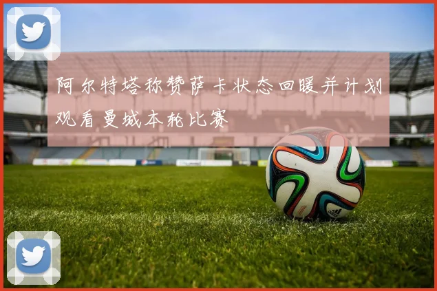 阿尔特塔称赞萨卡状态回暖并计划观看曼城本轮比赛