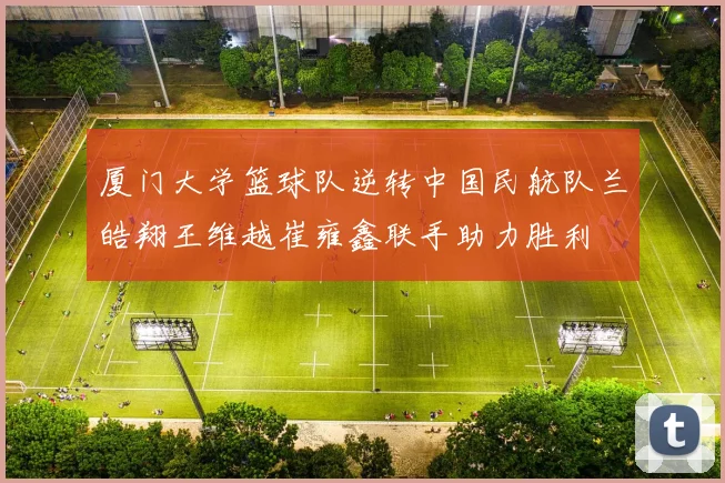 厦门大学篮球队逆转中国民航队兰皓翔王维越崔雍鑫联手助力胜利