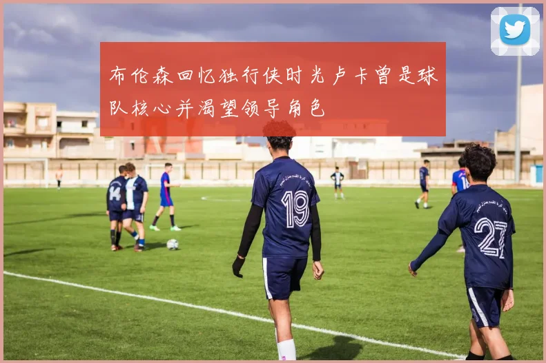 布伦森回忆独行侠时光卢卡曾是球队核心并渴望领导角色