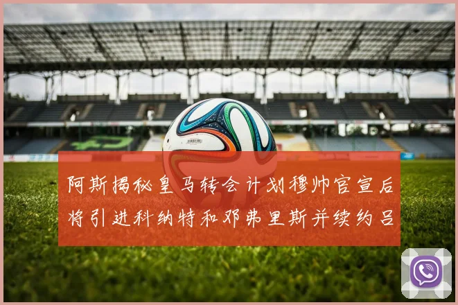 阿斯揭秘皇马转会计划穆帅官宣后将引进科纳特和邓弗里斯并续约吕迪格