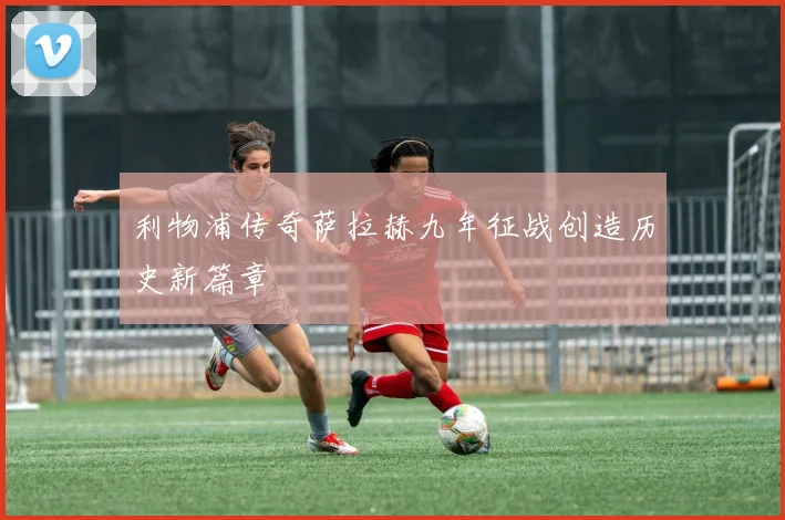 利物浦传奇萨拉赫九年征战创造历史新篇章