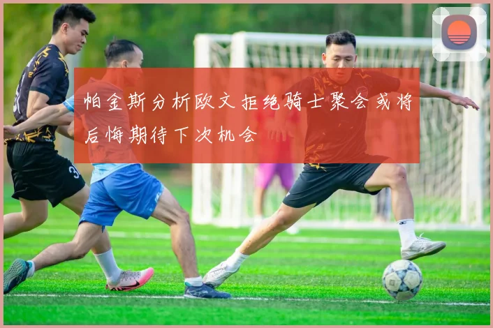 帕金斯分析欧文拒绝骑士聚会或将后悔期待下次机会