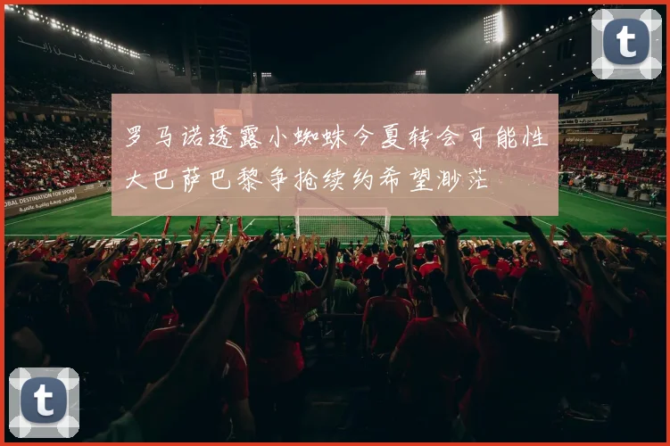 罗马诺透露小蜘蛛今夏转会可能性大巴萨巴黎争抢续约希望渺茫