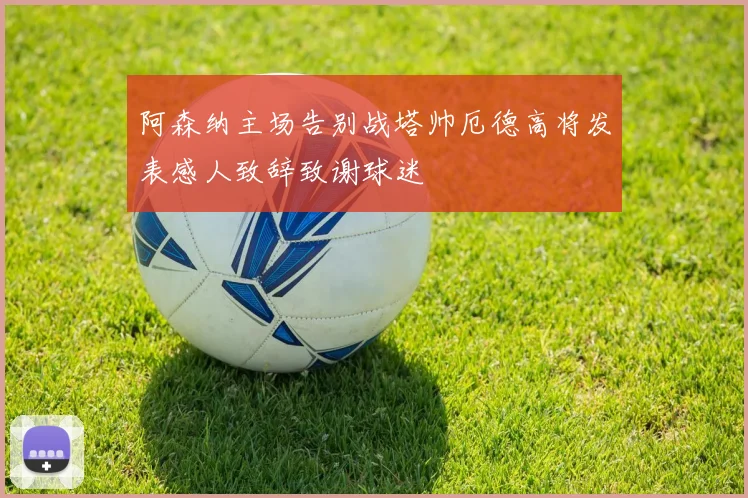 阿森纳主场告别战塔帅厄德高将发表感人致辞致谢球迷
