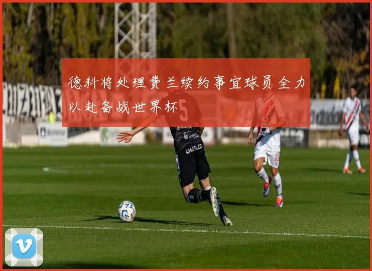 德科将处理费兰续约事宜球员全力以赴备战世界杯