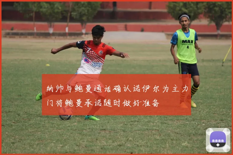 纳帅与鲍曼通话确认诺伊尔为主力门将鲍曼承诺随时做好准备