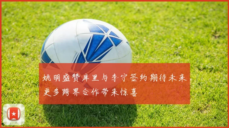 姚明盛赞库里与李宁签约期待未来更多跨界合作带来惊喜