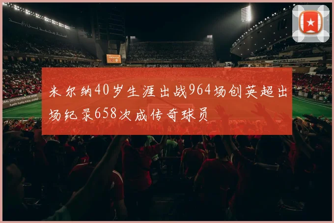米尔纳40岁生涯出战964场创英超出场纪录658次成传奇球员