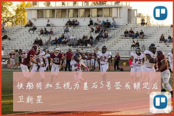 快船将加兰视为基石5号签或锁定后卫新星