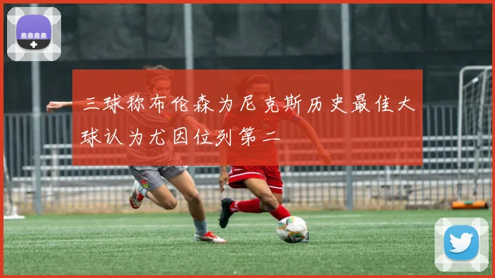 三球称布伦森为尼克斯历史最佳大球认为尤因位列第二